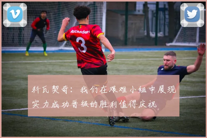 科瓦契奇：我们在艰难小组中展现实力成功晋级的胜利值得庆祝