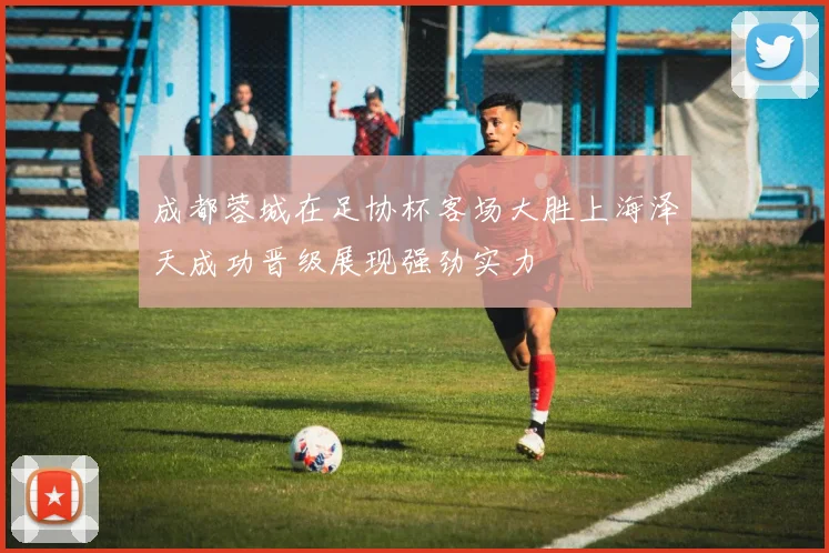 成都蓉城在足协杯客场大胜上海泽天成功晋级展现强劲实力