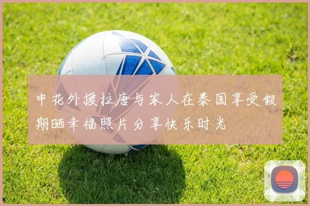 申花外援拉唐与家人在泰国享受假期晒幸福照片分享快乐时光