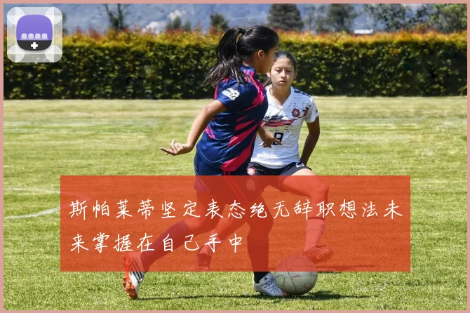 斯帕莱蒂坚定表态绝无辞职想法未来掌握在自己手中
