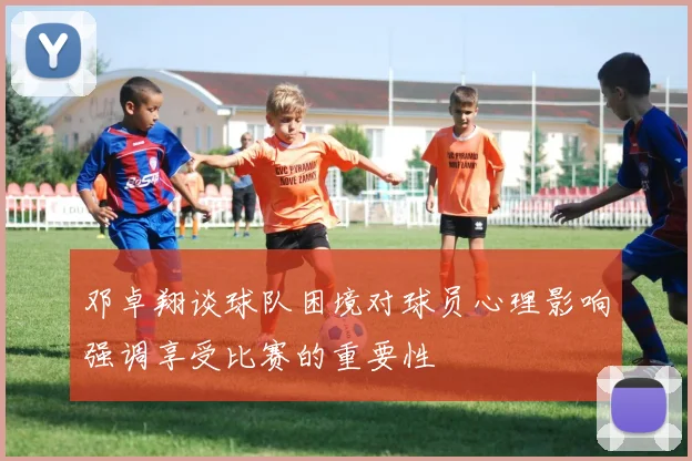 邓卓翔谈球队困境对球员心理影响强调享受比赛的重要性