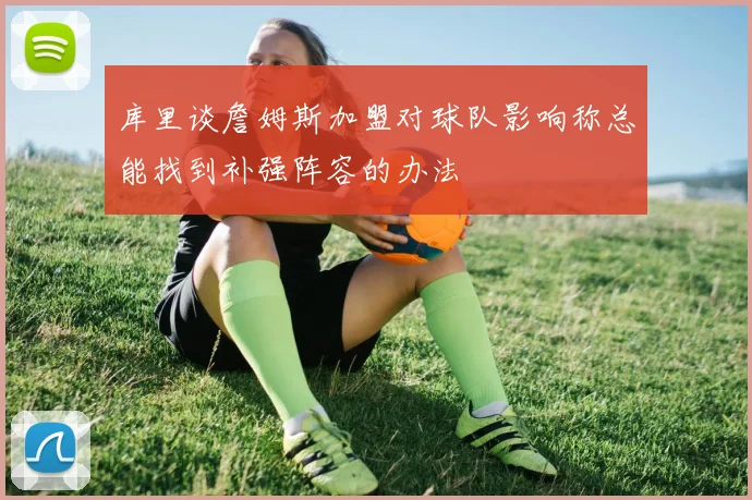 库里谈詹姆斯加盟对球队影响称总能找到补强阵容的办法