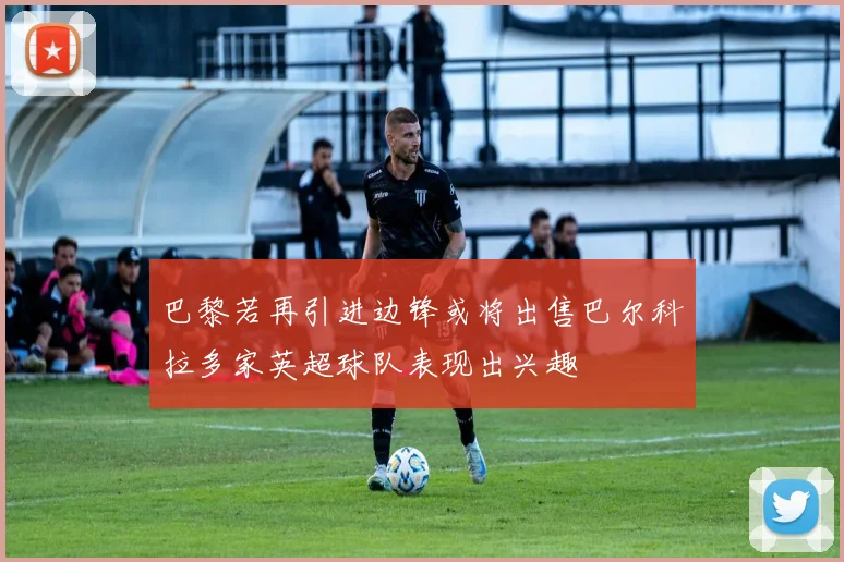 巴黎若再引进边锋或将出售巴尔科拉多家英超球队表现出兴趣