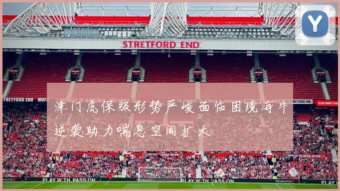 津门虎保级形势严峻面临困境海牛逆袭助力喘息空间扩大