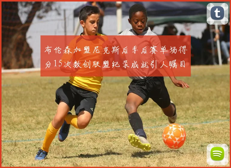 布伦森加盟尼克斯后季后赛单场得分15次数创联盟纪录成就引人瞩目