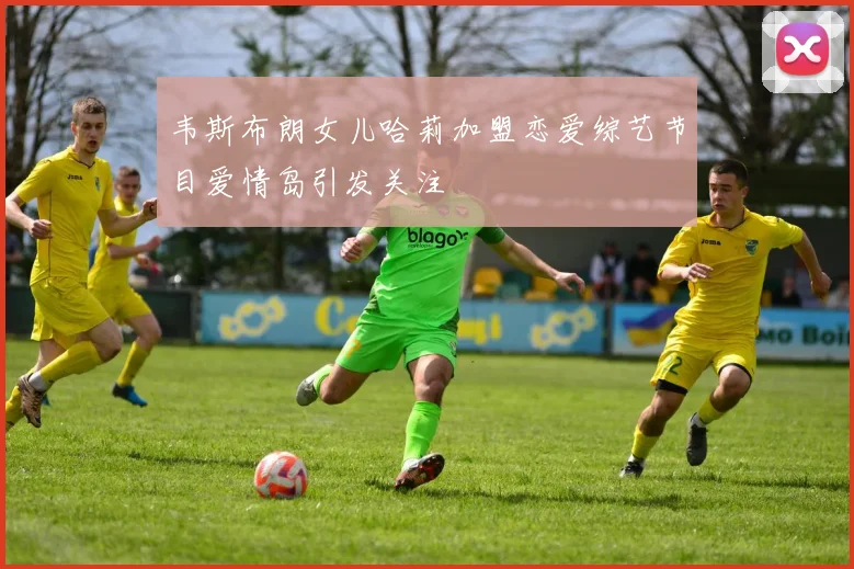 韦斯布朗女儿哈莉加盟恋爱综艺节目爱情岛引发关注