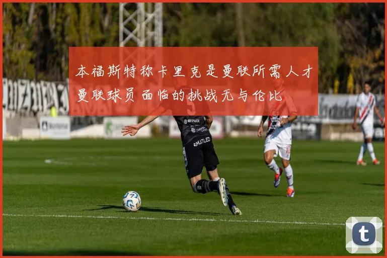 本福斯特称卡里克是曼联所需人才曼联球员面临的挑战无与伦比