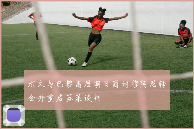 尤文与巴黎高层明日商讨穆阿尼转会并重启苏莱谈判