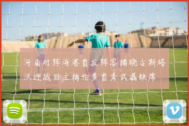 河南对阵海港首发阵容揭晓古斯塔沃迎战旧主梅伦多首秀武磊缺席