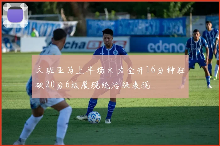 文班亚马上半场火力全开16分钟狂砍20分6板展现统治级表现