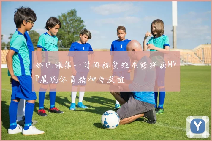 姆巴佩第一时间祝贺维尼修斯获MVP展现体育精神与友谊
