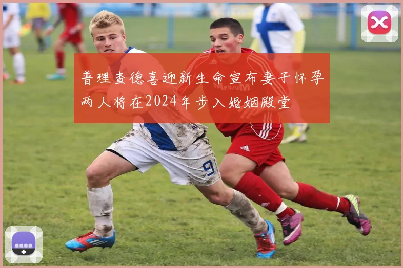 普理查德喜迎新生命宣布妻子怀孕两人将在2024年步入婚姻殿堂