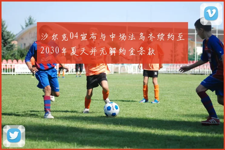 沙尔克04宣布与中场法乌齐续约至2030年夏天并无解约金条款