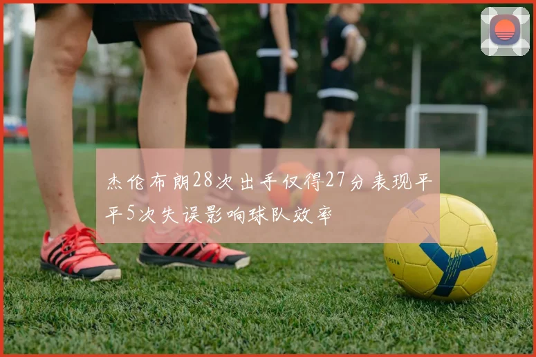杰伦布朗28次出手仅得27分表现平平5次失误影响球队效率