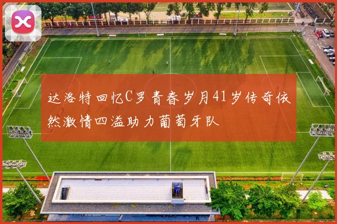 达洛特回忆C罗青春岁月41岁传奇依然激情四溢助力葡萄牙队