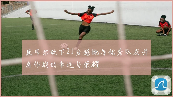康韦尔砍下21分感慨与优秀队友并肩作战的幸运与荣耀