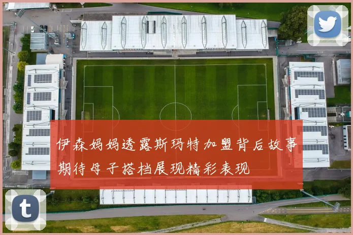 伊森妈妈透露斯玛特加盟背后故事期待母子搭档展现精彩表现