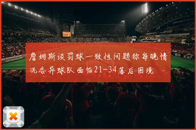 詹姆斯谈罚球一致性问题称每晚情况各异球队面临21-34落后困境
