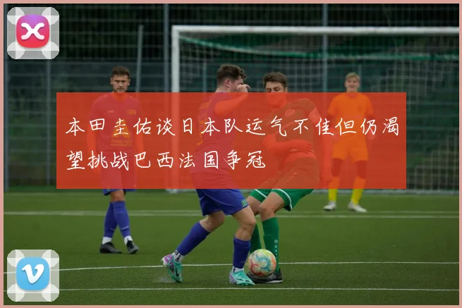 本田圭佑谈日本队运气不佳但仍渴望挑战巴西法国争冠