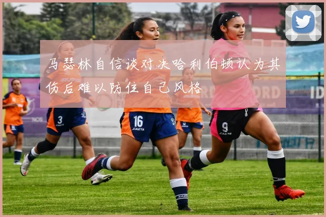 马瑟林自信谈对决哈利伯顿认为其伤后难以防住自己风格